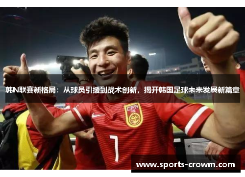 韩N联赛新格局：从球员引援到战术创新，揭开韩国足球未来发展新篇章